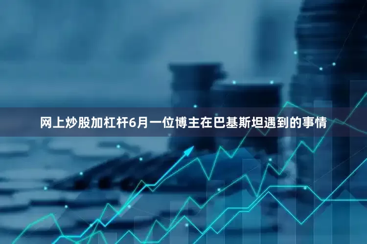 网上炒股加杠杆6月一位博主在巴基斯坦遇到的事情