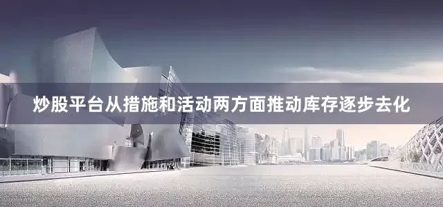 炒股平台从措施和活动两方面推动库存逐步去化