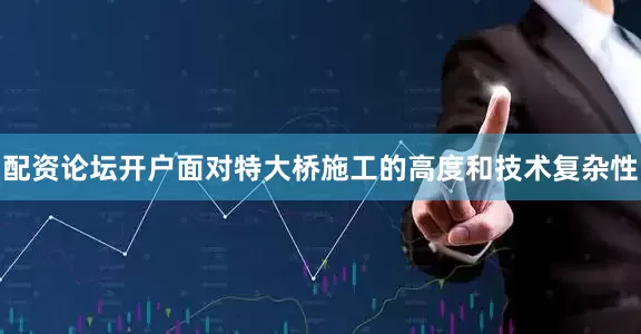 配资论坛开户面对特大桥施工的高度和技术复杂性