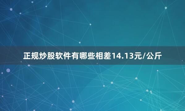 正规炒股软件有哪些相差14.13元/公斤