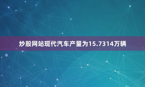 炒股网站现代汽车产量为15.7314万辆
