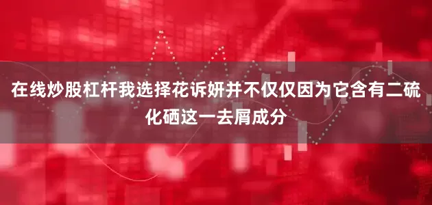 在线炒股杠杆我选择花诉妍并不仅仅因为它含有二硫化硒这一去屑成分