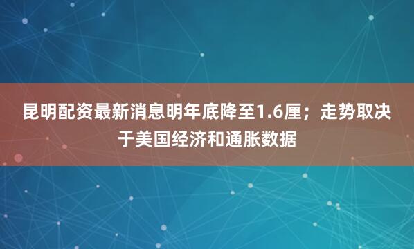 昆明配资最新消息明年底降至1.6厘；走势取决于美国经济和通胀数据
