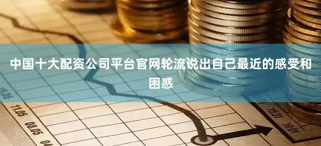 中国十大配资公司平台官网轮流说出自己最近的感受和困惑