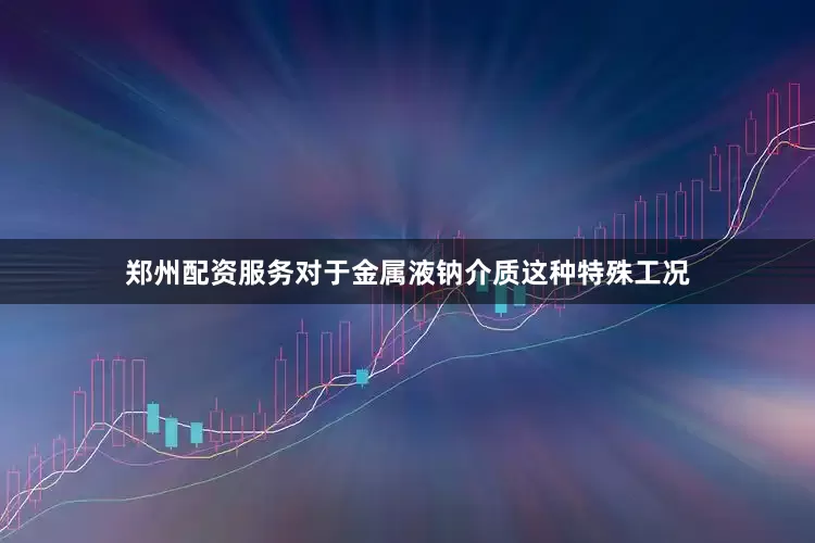 郑州配资服务对于金属液钠介质这种特殊工况
