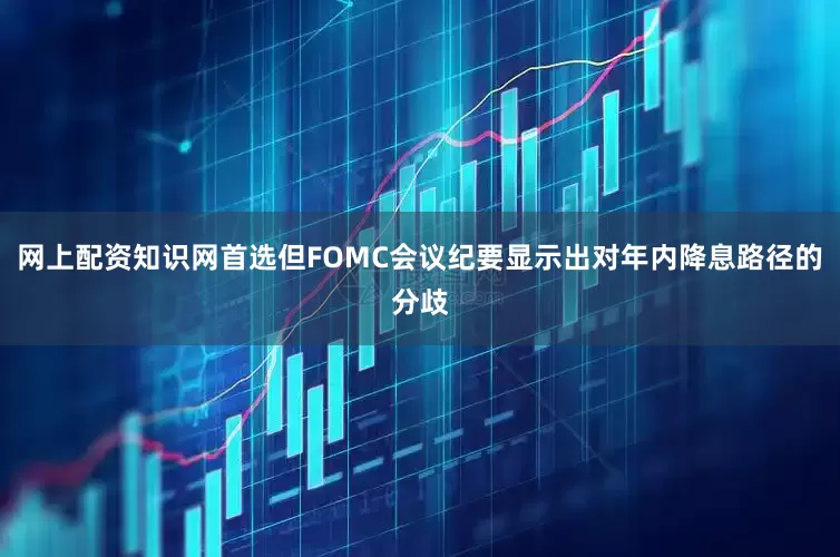 网上配资知识网首选但FOMC会议纪要显示出对年内降息路径的分歧