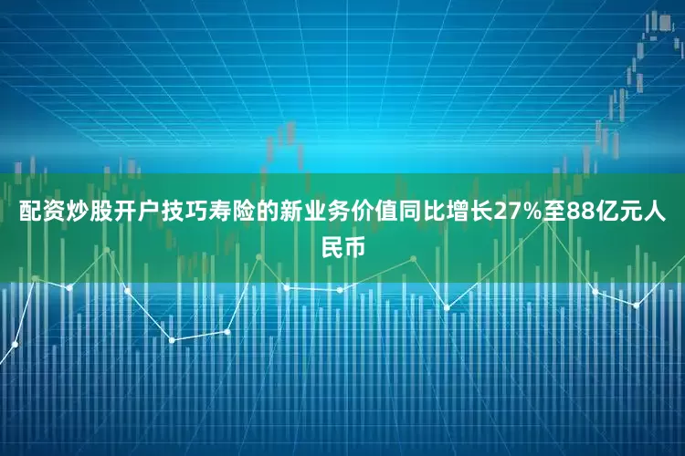 配资炒股开户技巧寿险的新业务价值同比增长27%至88亿元人民币
