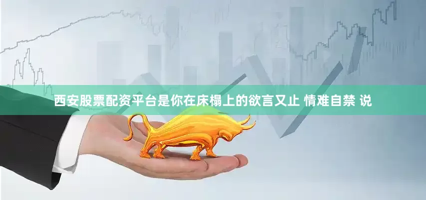西安股票配资平台是你在床榻上的欲言又止 情难自禁 说
